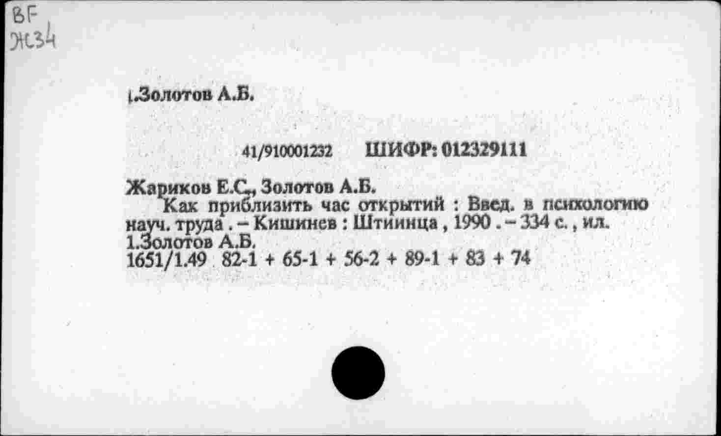 ﻿
(.Золотов АЗ.
41/910001232 ШИФР: 012329111
Жариков Е.О, Золотов А.Б.
Как приблизить час открытий : Ввод, в психологию науч, труда. - Кишинев : Штиинца, 1990. - 334 с., ил. 1.3олотов А.Б.
1651/1.49 82-1 + 65-1 + 56-2 + 89-1 + 83 + 74